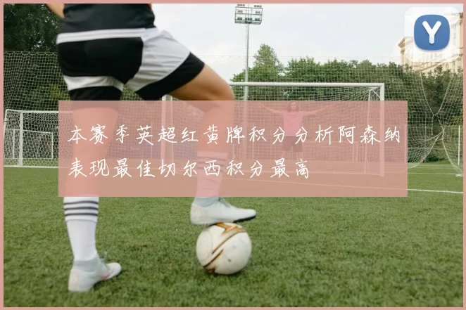 本赛季英超红黄牌积分分析阿森纳表现最佳切尔西积分最高