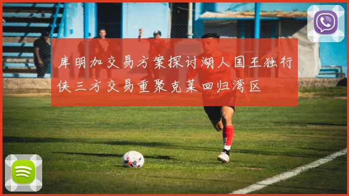 库明加交易方案探讨湖人国王独行侠三方交易重聚克莱回归湾区