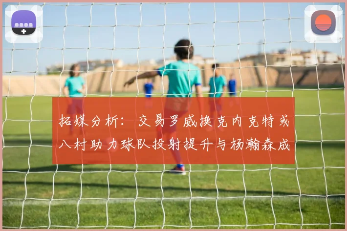 拓媒分析：交易罗威换克内克特或八村助力球队投射提升与杨瀚森成长