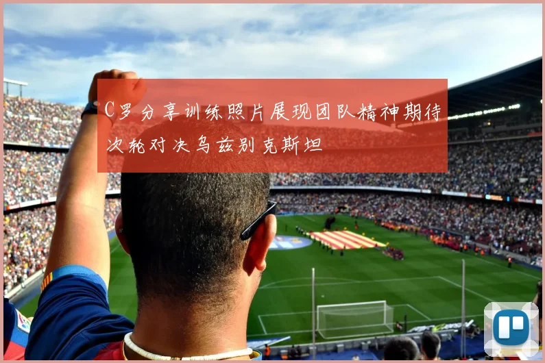 C罗分享训练照片展现团队精神期待次轮对决乌兹别克斯坦