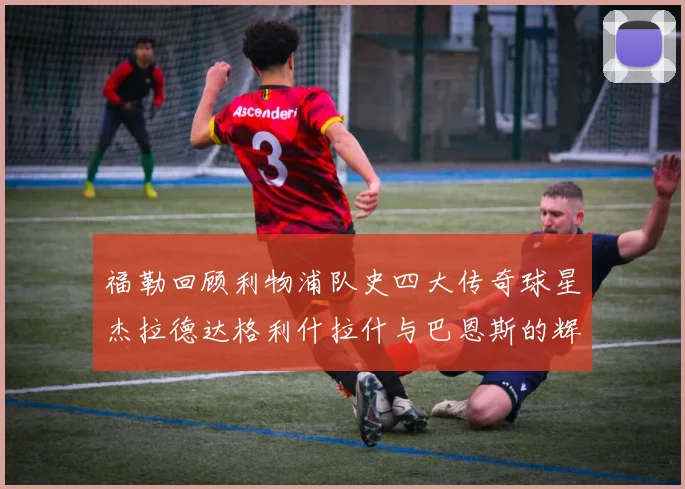 福勒回顾利物浦队史四大传奇球星杰拉德达格利什拉什与巴恩斯的辉煌成就