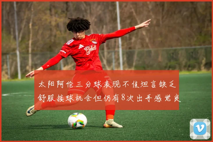 太阳阿伦三分球表现不佳坦言缺乏舒服接球机会但仍有8次出手感觉良好