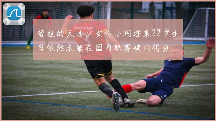 曾经的天才少女何小珂迎来22岁生日依然未能在国内联赛破门得分