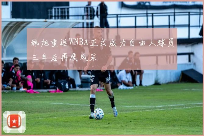 韩旭重返WNBA正式成为自由人球员三年后再展风采
