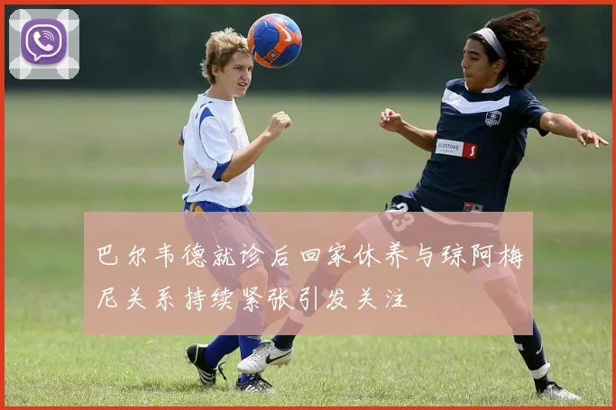 巴尔韦德就诊后回家休养与琼阿梅尼关系持续紧张引发关注