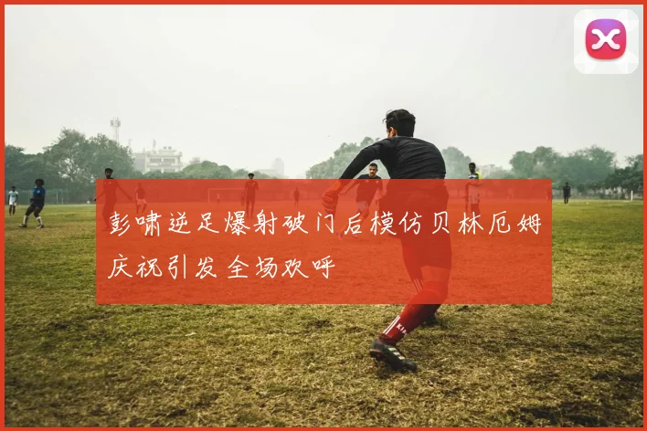彭啸逆足爆射破门后模仿贝林厄姆庆祝引发全场欢呼