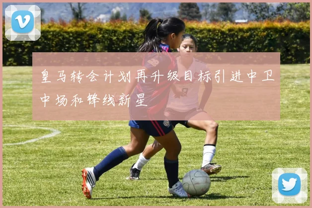 皇马转会计划再升级目标引进中卫中场和锋线新星
