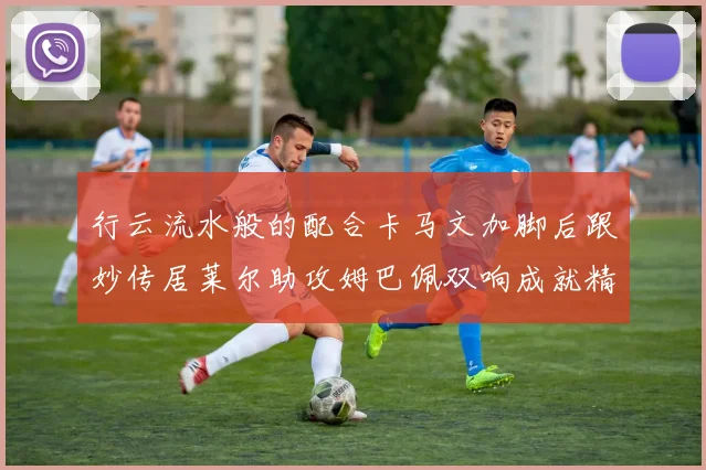 行云流水般的配合卡马文加脚后跟妙传居莱尔助攻姆巴佩双响成就精彩瞬间