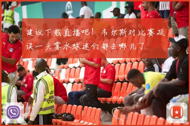 建议下载直播吧！韦尔斯对比赛延误一头雾水球迷们都去哪儿了