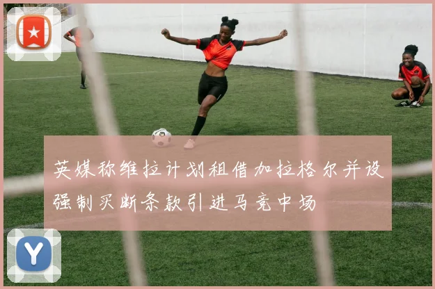 英媒称维拉计划租借加拉格尔并设强制买断条款引进马竞中场