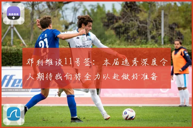 邓利维谈11号签：本届选秀深度令人期待我们将全力以赴做好准备